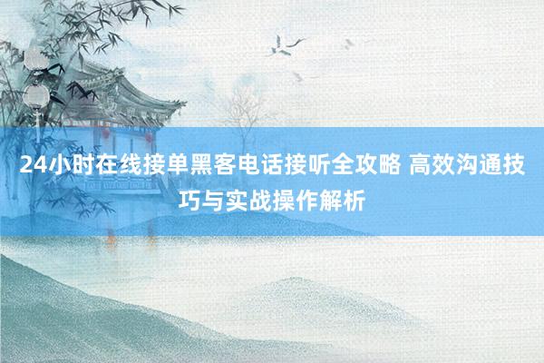 24小时在线接单黑客电话接听全攻略 高效沟通技巧与实战操作解析