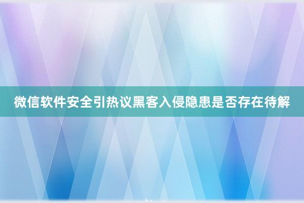 微信软件安全引热议黑客入侵隐患是否存在待解