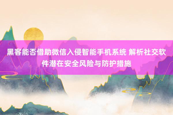 黑客能否借助微信入侵智能手机系统 解析社交软件潜在安全风险与防护措施