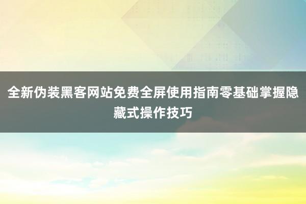 全新伪装黑客网站免费全屏使用指南零基础掌握隐藏式操作技巧