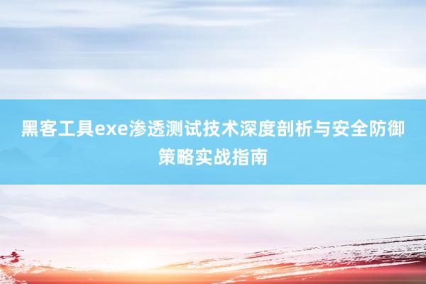 黑客工具exe渗透测试技术深度剖析与安全防御策略实战指南
