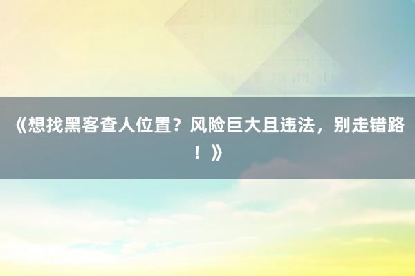 《想找黑客查人位置？风险巨大且违法，别走错路！》